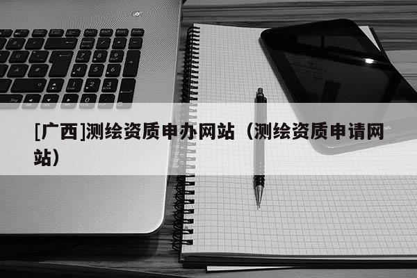 [廣西]測繪資質(zhì)申辦網(wǎng)站（測繪資質(zhì)申請網(wǎng)站）