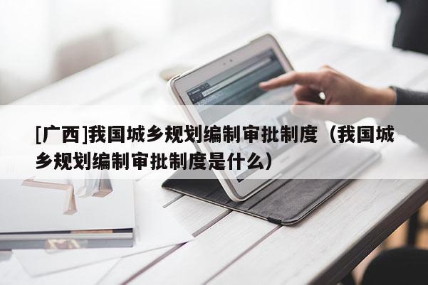 [廣西]我國城鄉規劃編制審批制度（我國城鄉規劃編制審批制度是什么）