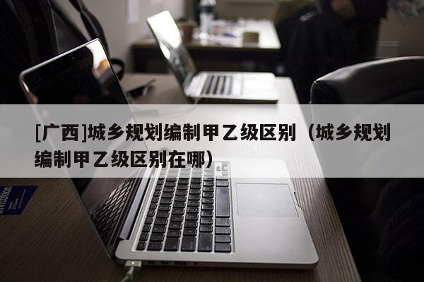 [廣西]城鄉規劃編制甲乙級區別（城鄉規劃編制甲乙級區別在哪）