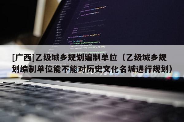 [廣西]乙級城鄉規劃編制單位（乙級城鄉規劃編制單位能不能對歷史文化名城進行規劃）