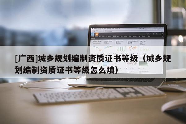 [廣西]城鄉規劃編制資質證書等級（城鄉規劃編制資質證書等級怎么填）