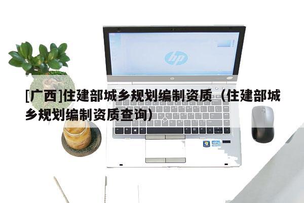 [廣西]住建部城鄉規劃編制資質（住建部城鄉規劃編制資質查詢）