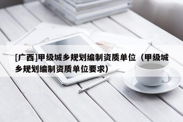 [廣西]甲級城鄉規劃編制資質單位（甲級城鄉規劃編制資質單位要求）