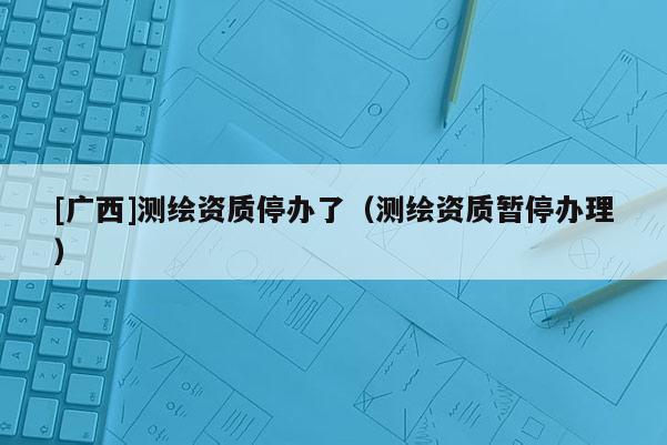 [廣西]測繪資質停辦了（測繪資質暫停辦理）