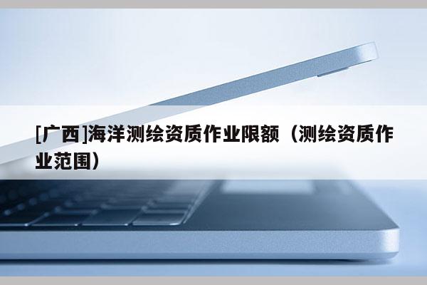 [廣西]海洋測繪資質(zhì)作業(yè)限額（測繪資質(zhì)作業(yè)范圍）