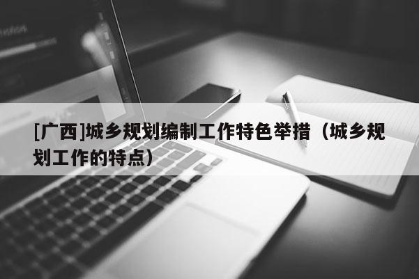 [廣西]城鄉規劃編制工作特色舉措（城鄉規劃工作的特點）