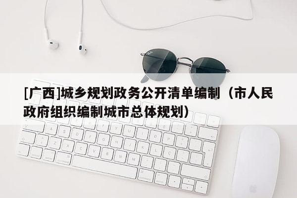[廣西]城鄉規劃政務公開清單編制（市人民政府組織編制城市總體規劃）