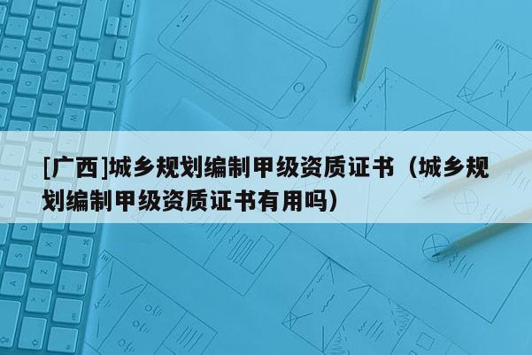 [廣西]城鄉規劃編制甲級資質證書（城鄉規劃編制甲級資質證書有用嗎）