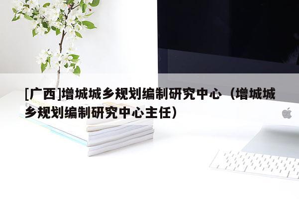 [廣西]增城城鄉規劃編制研究中心（增城城鄉規劃編制研究中心主任）
