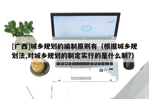 [廣西]城鄉規劃的編制原則有（根據城鄉規劃法,對城鄉規劃的制定實行的是什么制?）
