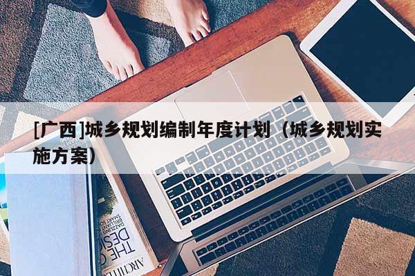[廣西]城鄉(xiāng)規(guī)劃編制年度計劃（城鄉(xiāng)規(guī)劃實施方案）
