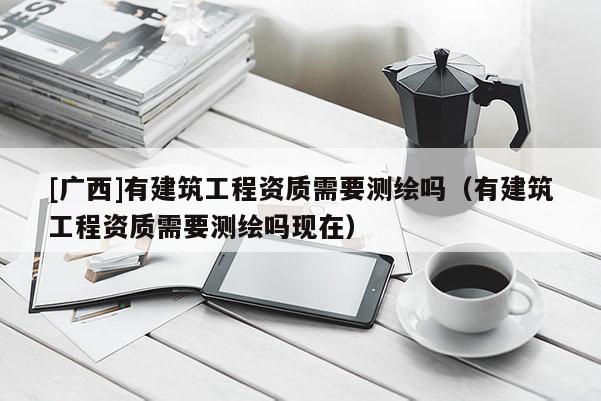 [廣西]有建筑工程資質需要測繪嗎（有建筑工程資質需要測繪嗎現在）