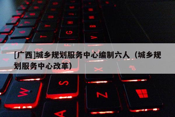 [廣西]城鄉規劃服務中心編制六人（城鄉規劃服務中心改革）
