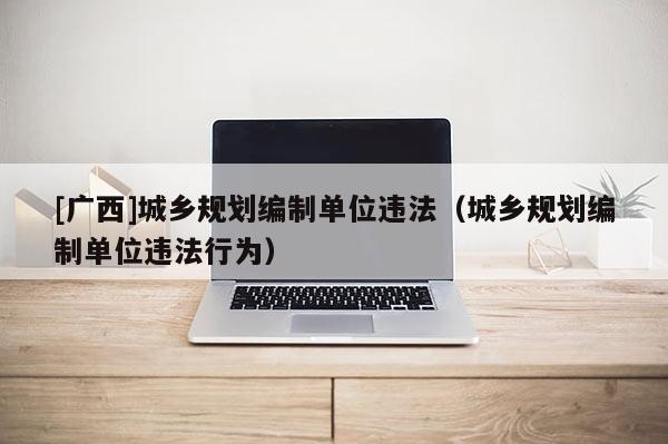 [廣西]城鄉(xiāng)規(guī)劃編制單位違法（城鄉(xiāng)規(guī)劃編制單位違法行為）