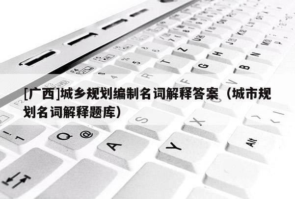 [廣西]城鄉規劃編制名詞解釋答案（城市規劃名詞解釋題庫）