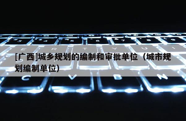 [廣西]城鄉規劃的編制和審批單位（城市規劃編制單位）