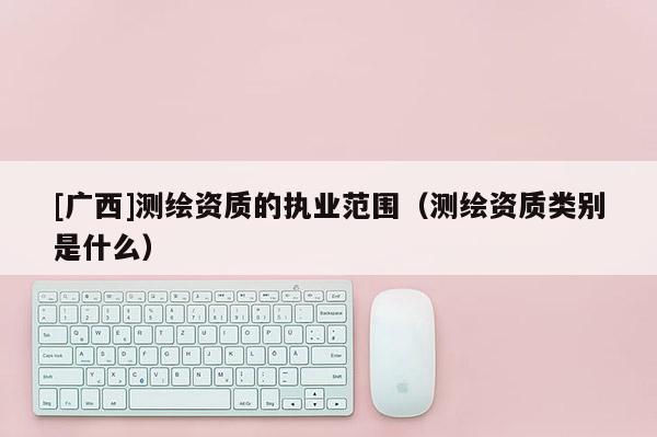 [廣西]測繪資質的執業范圍（測繪資質類別是什么）