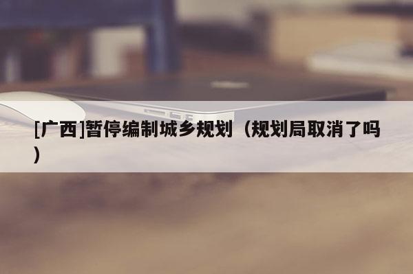 [廣西]暫停編制城鄉規劃（規劃局取消了嗎）