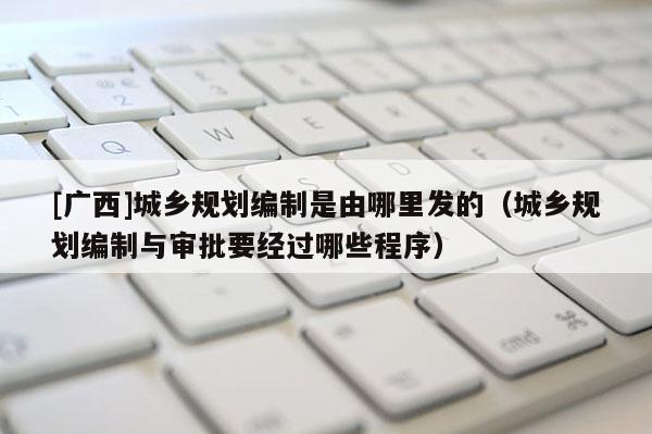 [廣西]城鄉(xiāng)規(guī)劃編制是由哪里發(fā)的（城鄉(xiāng)規(guī)劃編制與審批要經(jīng)過哪些程序）