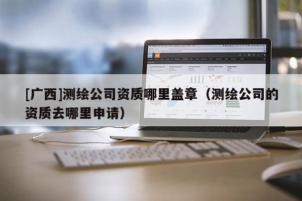 [廣西]測繪公司資質哪里蓋章（測繪公司的資質去哪里申請）