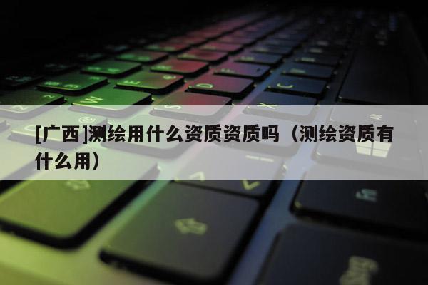 [廣西]測繪用什么資質資質嗎（測繪資質有什么用）