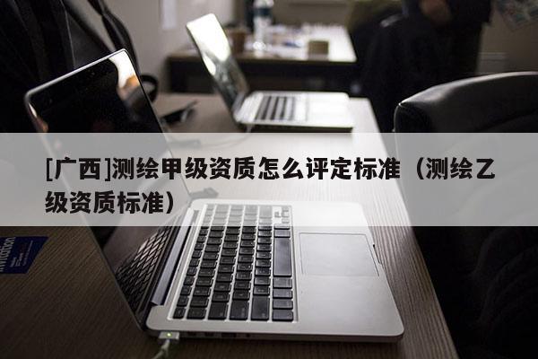 [廣西]測繪甲級資質怎么評定標準（測繪乙級資質標準）