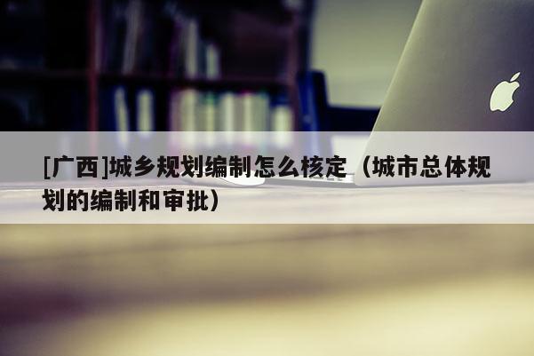 [廣西]城鄉規劃編制怎么核定（城市總體規劃的編制和審批）