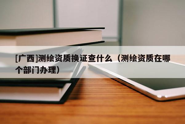 [廣西]測繪資質(zhì)換證查什么（測繪資質(zhì)在哪個部門辦理）