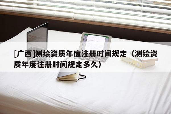 [廣西]測繪資質年度注冊時間規定（測繪資質年度注冊時間規定多久）