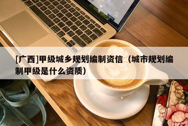 [廣西]甲級(jí)城鄉(xiāng)規(guī)劃編制資信（城市規(guī)劃編制甲級(jí)是什么資質(zhì)）