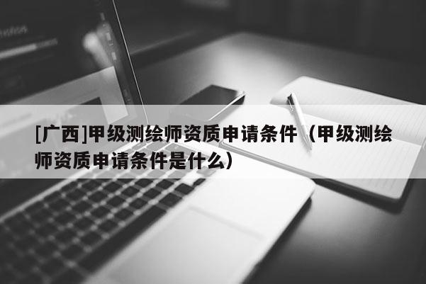 [廣西]甲級測繪師資質申請條件（甲級測繪師資質申請條件是什么）