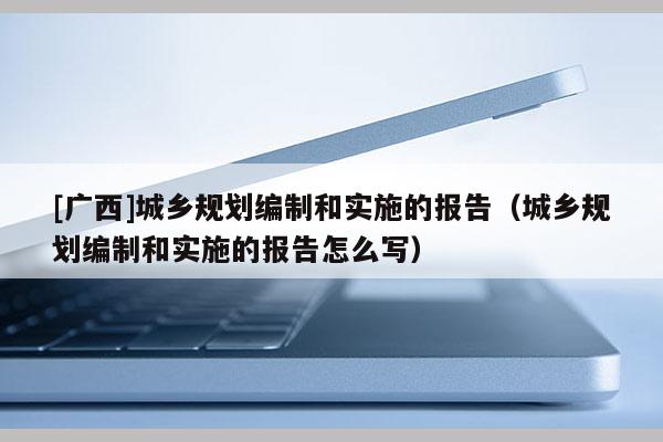 [廣西]城鄉規劃編制和實施的報告（城鄉規劃編制和實施的報告怎么寫）