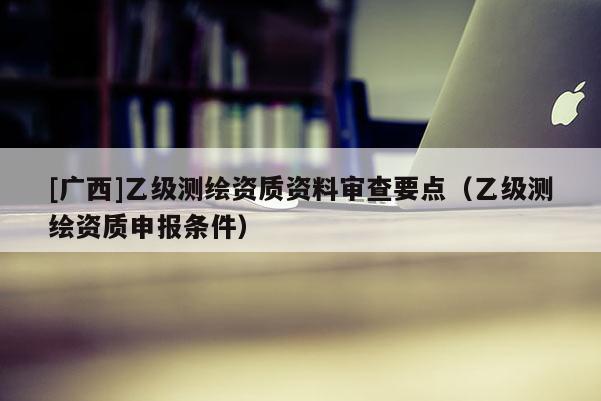 [廣西]乙級測繪資質資料審查要點（乙級測繪資質申報條件）