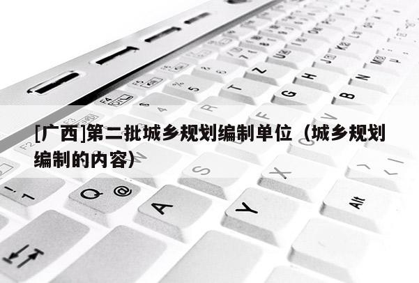 [廣西]第二批城鄉(xiāng)規(guī)劃編制單位（城鄉(xiāng)規(guī)劃編制的內容）