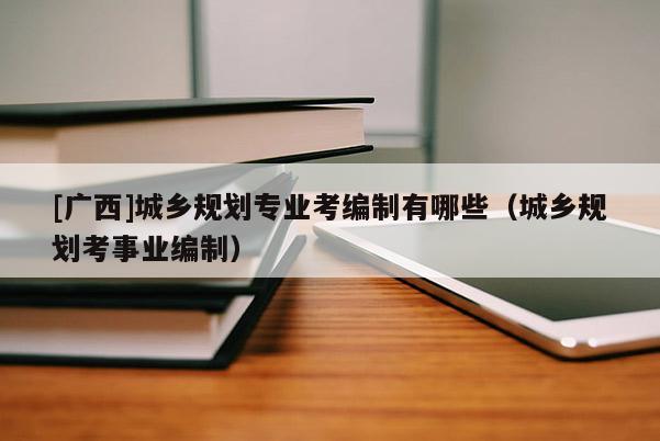 [廣西]城鄉規劃專業考編制有哪些（城鄉規劃考事業編制）
