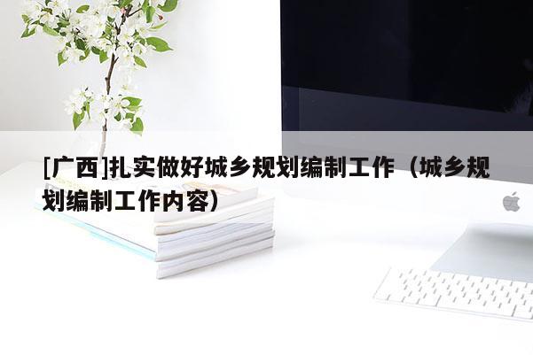 [廣西]扎實做好城鄉規劃編制工作（城鄉規劃編制工作內容）