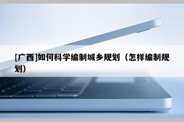 [廣西]如何科學編制城鄉(xiāng)規(guī)劃（怎樣編制規(guī)劃）