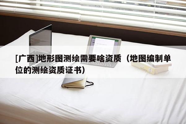 [廣西]地形圖測繪需要啥資質（地圖編制單位的測繪資質證書）