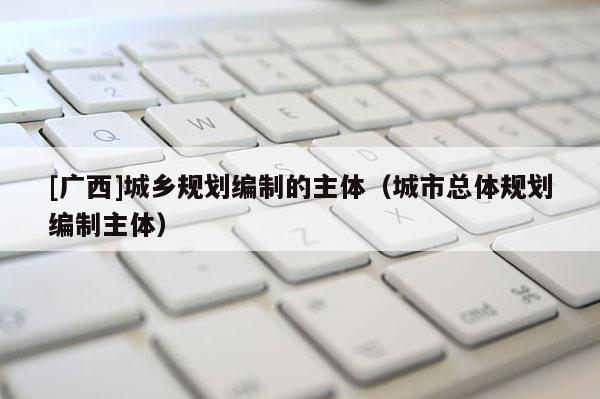 [廣西]城鄉(xiāng)規(guī)劃編制的主體（城市總體規(guī)劃編制主體）