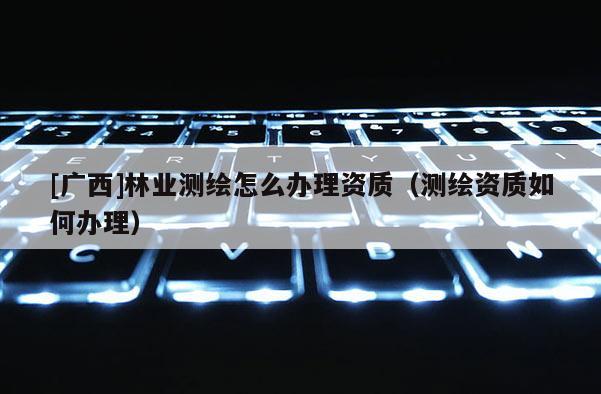[廣西]林業(yè)測繪怎么辦理資質(zhì)（測繪資質(zhì)如何辦理）