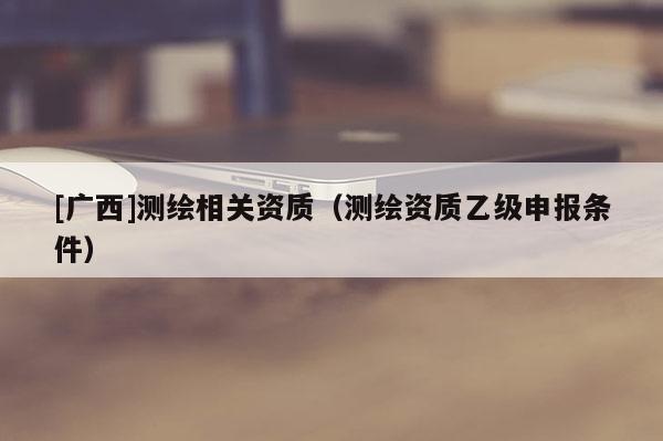[廣西]測繪相關資質（測繪資質乙級申報條件）