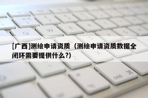 [廣西]測繪申請資質（測繪申請資質數據全閉環需要提供什么?）
