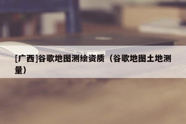 [廣西]谷歌地圖測(cè)繪資質(zhì)（谷歌地圖土地測(cè)量）