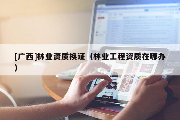 [廣西]林業(yè)資質(zhì)換證（林業(yè)工程資質(zhì)在哪辦）