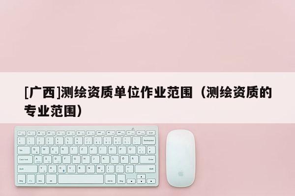 [廣西]測繪資質單位作業范圍（測繪資質的專業范圍）