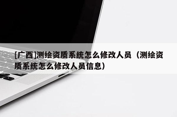 [廣西]測繪資質系統怎么修改人員（測繪資質系統怎么修改人員信息）