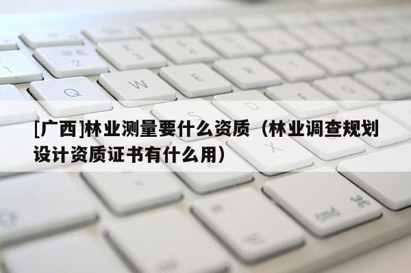 [廣西]林業測量要什么資質（林業調查規劃設計資質證書有什么用）