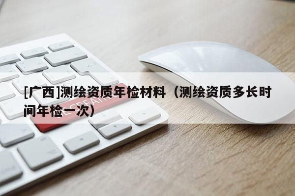 [廣西]測繪資質年檢材料（測繪資質多長時間年檢一次）