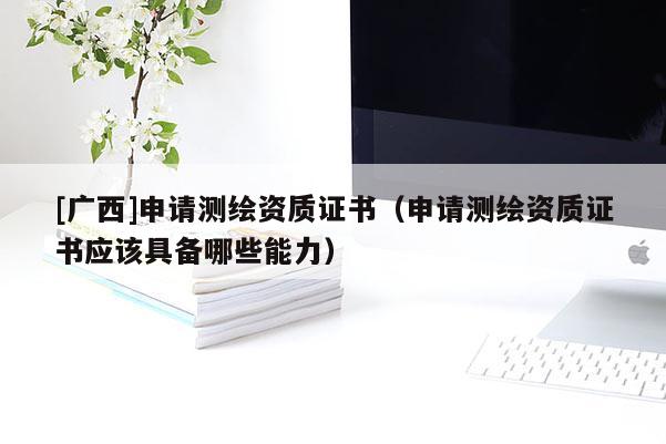 [廣西]申請測繪資質證書（申請測繪資質證書應該具備哪些能力）