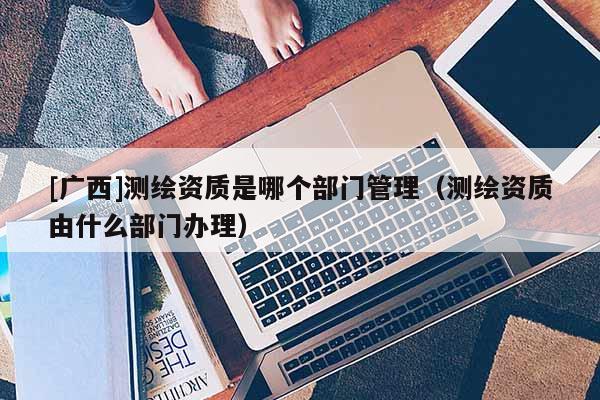[廣西]測繪資質是哪個部門管理（測繪資質由什么部門辦理）